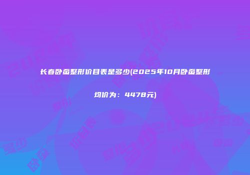 长春卧蚕整形价目表是多少(2025年10月卧蚕整形均价为：4478元)