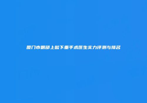 厦门市眼部上睑下垂手术医生实力评测与排名