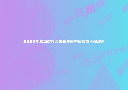 2025年松原市针灸去眼袋医院排名前十强推荐