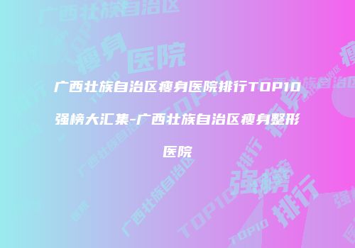 广西壮族自治区瘦身医院排行TOP10强榜大汇集-广西壮族自治区瘦身整形医院