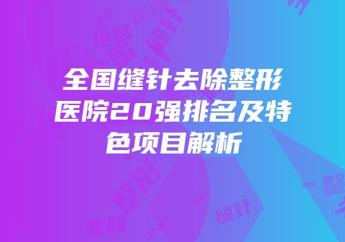全国缝针去除整形医院20强排名及特色项目解析