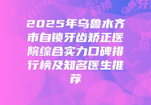 2025年乌鲁木齐市自锁牙齿矫正医院综合实力口碑排行榜及知名医生推荐