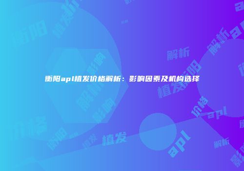 衡阳apl植发价格解析：影响因素及机构选择