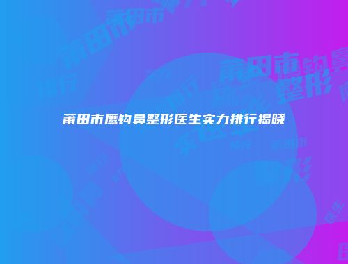 莆田市鹰钩鼻整形医生实力排行揭晓