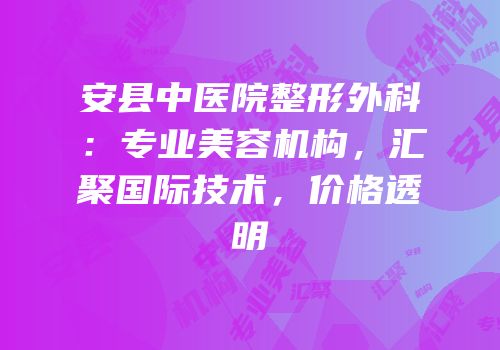 安县中医院整形外科：专业美容机构，汇聚国际技术，价格透明