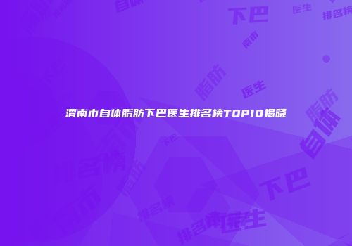渭南市自体脂肪下巴医生排名榜TOP10揭晓