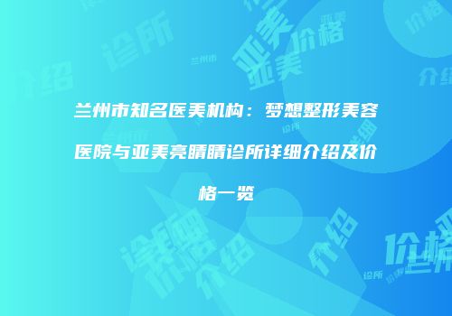 兰州市知名医美机构：梦想整形美容医院与亚美亮睛睛诊所详细介绍及价格一览