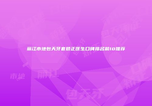丽江市地包天牙套矫正医生口碑排名前10推荐