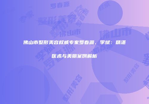 佛山市整形美容权威专家罗春源、李斌：精湛医术与美丽案例解析