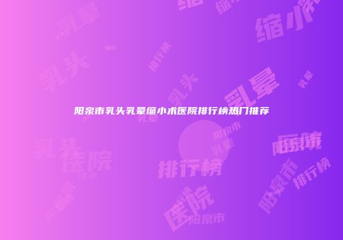 阳泉市乳头乳晕缩小术医院排行榜热门推荐