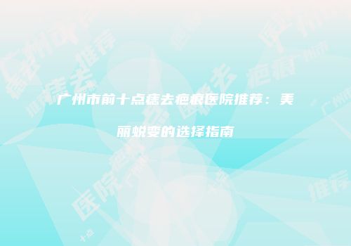 广州市前十点痣去疤痕医院推荐：美丽蜕变的选择指南