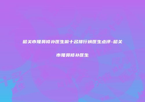 韶关市隆鼻修补医生前十名排行榜医生点评-韶关市隆鼻修补医生