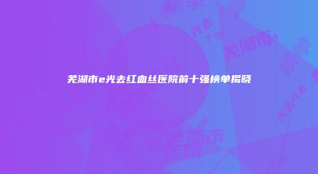 芜湖市e光去红血丝医院前十强榜单揭晓