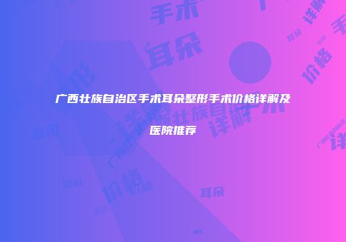 广西壮族自治区手术耳朵整形手术价格详解及医院推荐