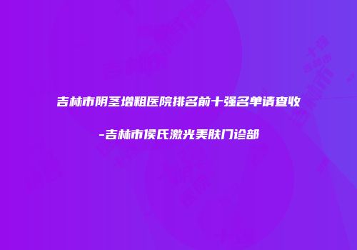 吉林市阴茎增粗医院排名前十强名单请查收-吉林市侯氏激光美肤门诊部