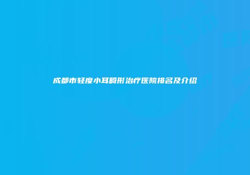 成都市轻度小耳畸形治疗医院排名及介绍