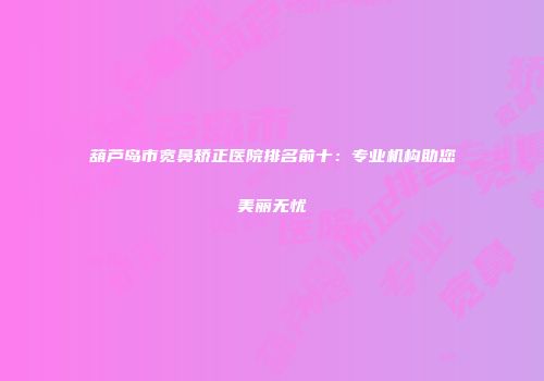 葫芦岛市宽鼻矫正医院排名前十：专业机构助您美丽无忧