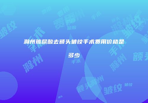滁州玻尿酸去额头皱纹手术费用价格是多少