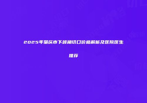 2025年肇庆市下颌角切口价格解析及医院医生推荐