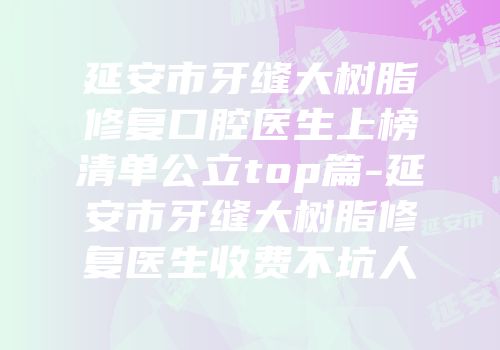 延安市牙缝大树脂修复口腔医生上榜清单公立top篇-延安市牙缝大树脂修复医生收费不坑人