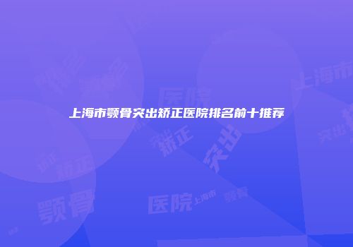 上海市颚骨突出矫正医院排名前十推荐