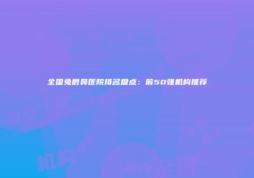 全国兔唇鼻医院排名盘点：前50强机构推荐