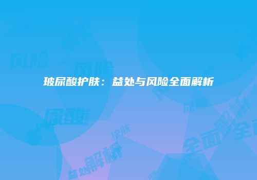 玻尿酸护肤：益处与风险全面解析