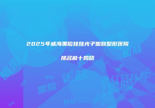 2025年威海黑脸娃娃光子嫩肤整形医院排名前十揭晓