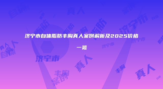 济宁市自体脂肪丰胸真人案例解析及2025价格一览