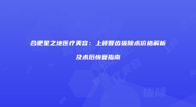 合肥星之地医疗美容：上颌智齿拔除术价格解析及术后恢复指南