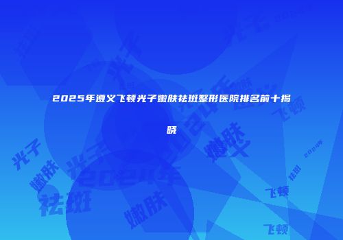 2025年遵义飞顿光子嫩肤祛斑整形医院排名前十揭晓
