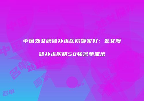 中国处女膜修补术医院哪家好：处女膜修补术医院50强名单流出
