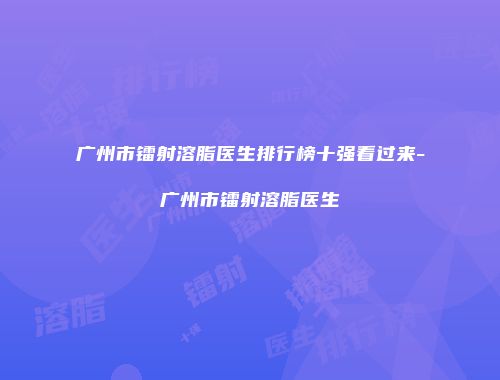 广州市镭射溶脂医生排行榜十强看过来-广州市镭射溶脂医生