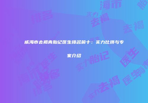 威海市去褐青胎记医生排名前十：实力比拼与专家介绍