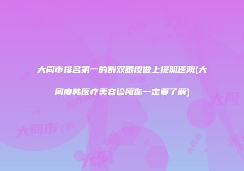 大同市排名第一的割双眼皮做上提肌医院(大同度韩医疗美容诊所你一定要了解)