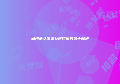 郑州处女膜修补医院排名前十解析