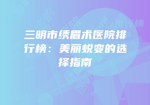 三明市绣眉术医院排行榜：美丽蜕变的选择指南
