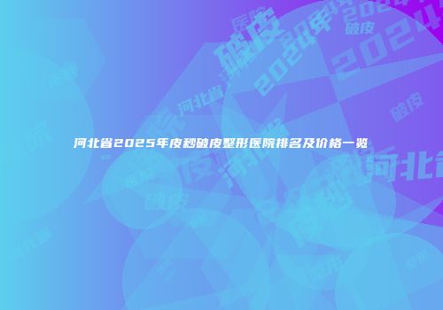 河北省2025年皮秒破皮整形医院排名及价格一览