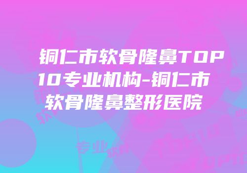铜仁市软骨隆鼻TOP10专业机构-铜仁市软骨隆鼻整形医院