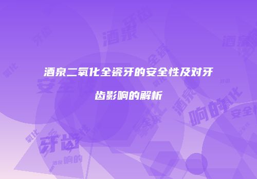 酒泉二氧化全瓷牙的安全性及对牙齿影响的解析