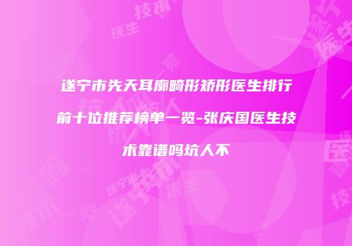 遂宁市先天耳廓畸形矫形医生排行前十位推荐榜单一览-张庆国医生技术靠谱吗坑人不