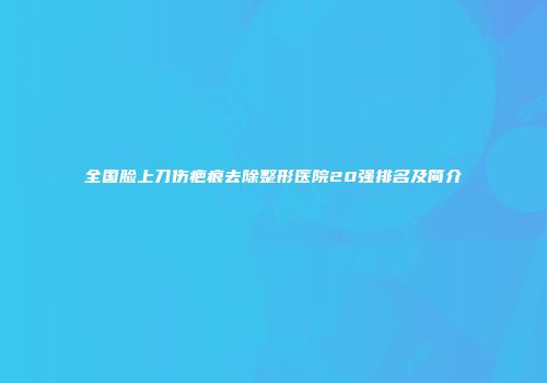 全国脸上刀伤疤痕去除整形医院20强排名及简介