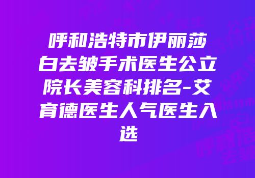 呼和浩特市伊丽莎白去皱手术医生公立院长美容科排名-艾育德医生人气医生入选