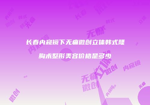 长春内窥镜下无痛微创立体韩式隆胸术整形美容价格是多少