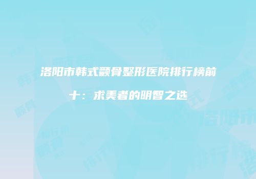 洛阳市韩式颧骨整形医院排行榜前十：求美者的明智之选