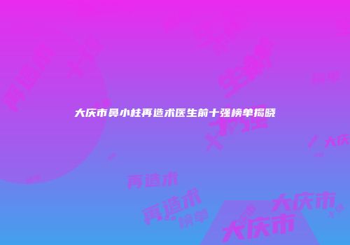 大庆市鼻小柱再造术医生前十强榜单揭晓