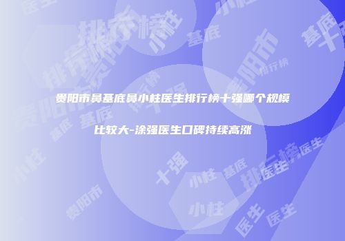贵阳市鼻基底鼻小柱医生排行榜十强哪个规模比较大-涂强医生口碑持续高涨