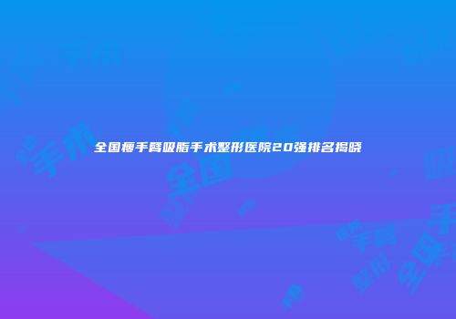 全国瘦手臂吸脂手术整形医院20强排名揭晓