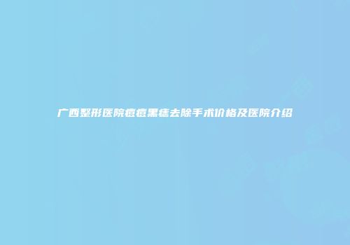 广西整形医院痘痘黑痣去除手术价格及医院介绍