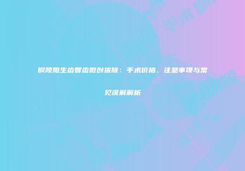 铜陵阻生齿智齿微创拔除：手术价格、注意事项与常见误解解析